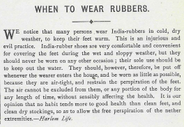 We notice that many persons wear India-rubbers in cold,dry weather, to keep their feet warm. This is an insidious and evil practice. India-rubber shoes are very comfortable and convenient for covering the feet during wet and sloppy weather, but they should never be worn on any other occasion: their sole use should be to keep out water. They should, however, therefore be put off whenever the wearer enters the house, and be worn as little as possible because they are air-tight and retain the perspiration of the feet. The air cannot be excluded from them, or any portion of the body for any length of time without sensibly affecting the health. It is our opinion that no habit tends more to good health than clean feet and clean dry stockings, so as to allow the free perspiration of the nether extremities.